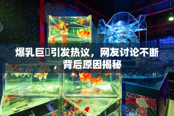 爆乳巨凥引发热议，网友讨论不断，背后原因揭秘