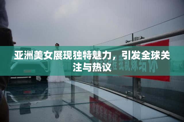 亚洲美女展现独特魅力，引发全球关注与热议