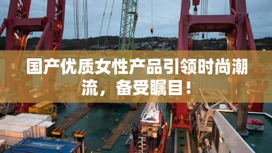 国产优质女性产品引领时尚潮流，备受瞩目！