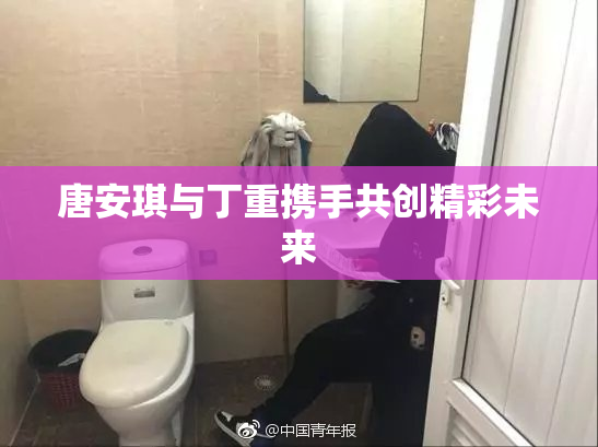 唐安琪与丁重携手共创精彩未来