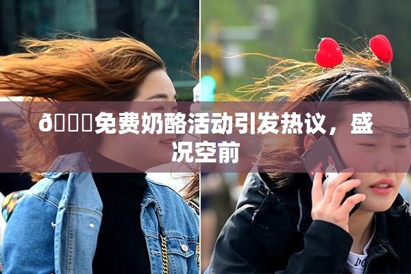 🔞免费奶酪活动引发热议，盛况空前