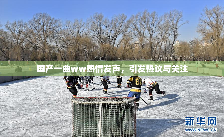 国产一曲ww热情发声，引发热议与关注
