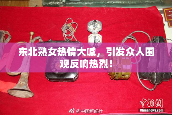 东北熟女热情大喊，引发众人围观反响热烈！