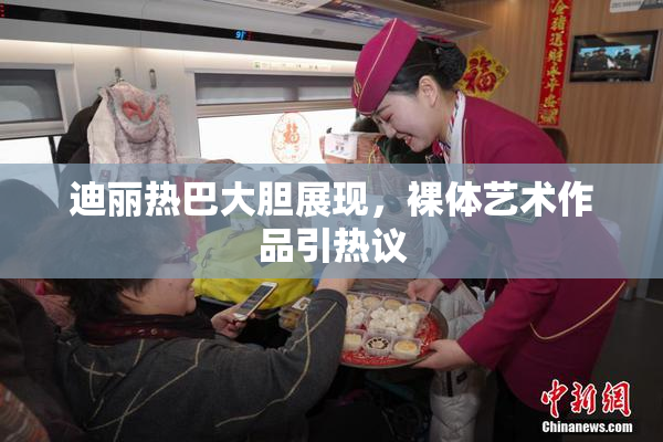迪丽热巴大胆展现，裸体艺术作品引热议