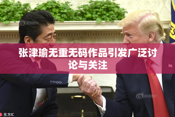 张津瑜无重无码作品引发广泛讨论与关注