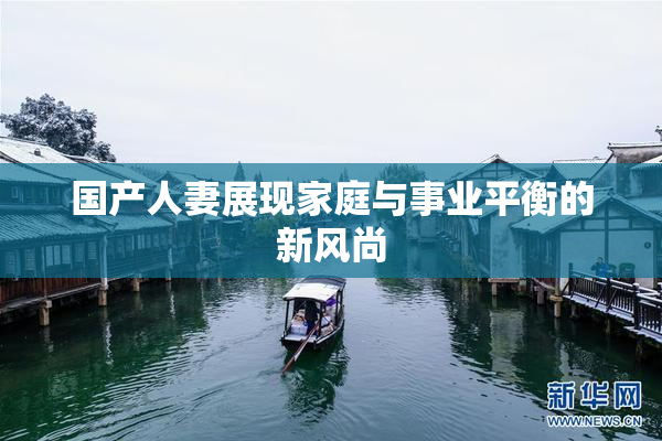 国产人妻展现家庭与事业平衡的新风尚