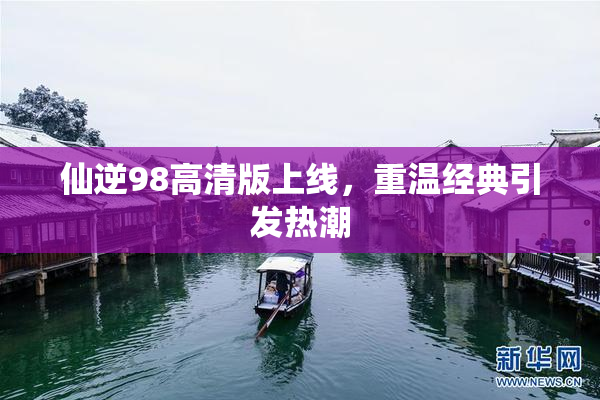 仙逆98高清版上线，重温经典引发热潮