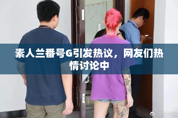 素人兰番号G引发热议，网友们热情讨论中