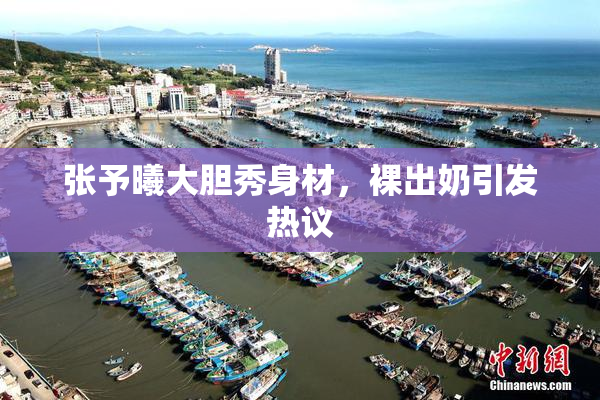 张予曦大胆秀身材，裸出奶引发热议