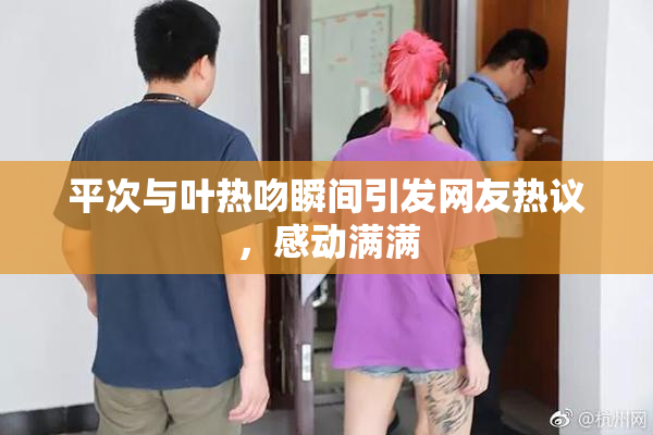 平次与叶热吻瞬间引发网友热议，感动满满