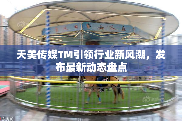 天美传媒TM引领行业新风潮，发布最新动态盘点