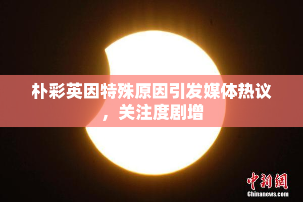 朴彩英因特殊原因引发媒体热议，关注度剧增