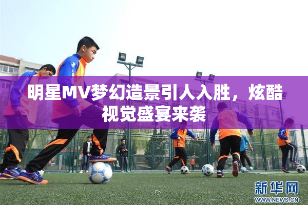 明星MV梦幻造景引人入胜，炫酷视觉盛宴来袭