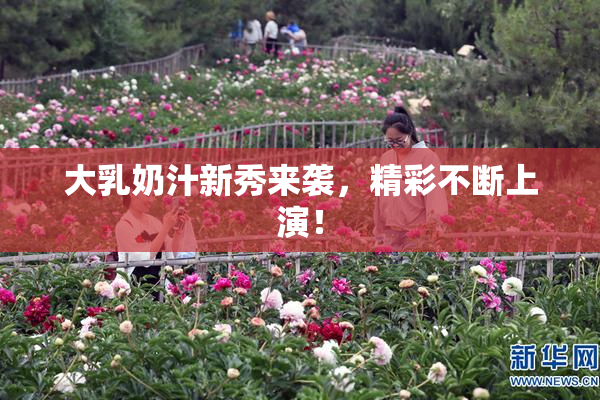 大乳奶汁新秀来袭，精彩不断上演！