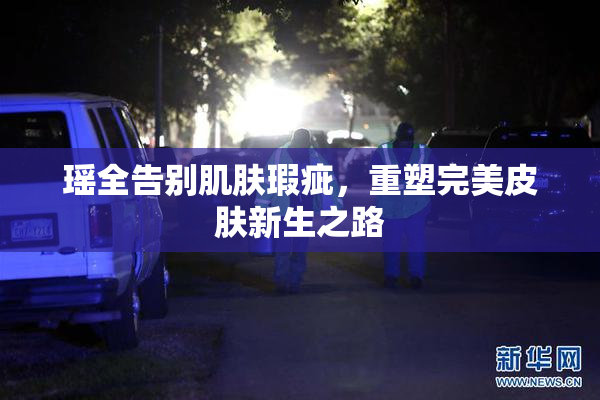 瑶全告别肌肤瑕疵，重塑完美皮肤新生之路