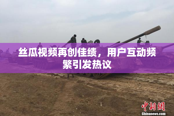 丝瓜视频再创佳绩，用户互动频繁引发热议
