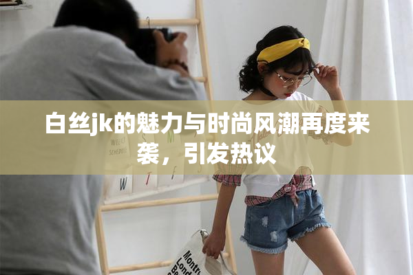 白丝jk的魅力与时尚风潮再度来袭，引发热议