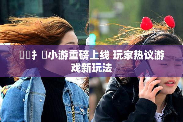 喿喿扌畐小游重磅上线 玩家热议游戏新玩法