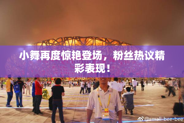 小舞再度惊艳登场，粉丝热议精彩表现！