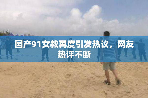 国产91女教再度引发热议，网友热评不断