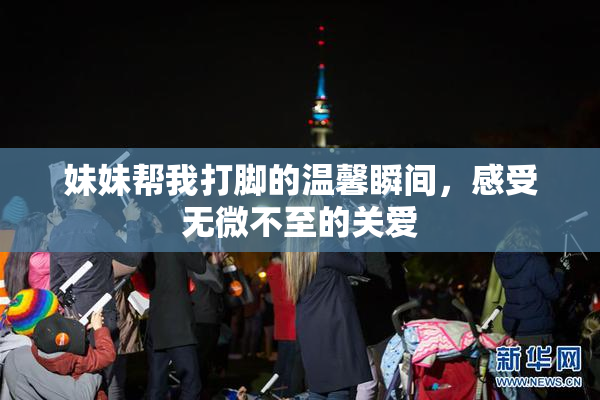 妹妹帮我打脚的温馨瞬间，感受无微不至的关爱
