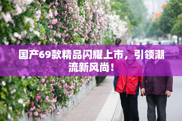 国产69款精品闪耀上市，引领潮流新风尚！