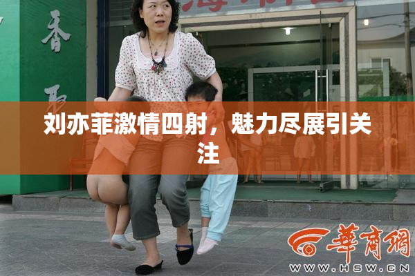 刘亦菲激情四射，魅力尽展引关注