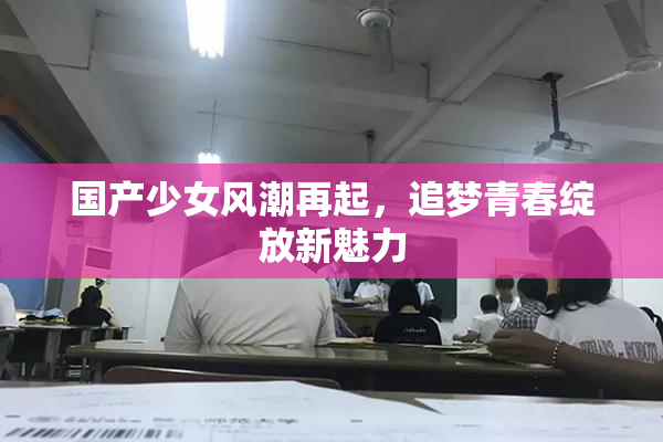 国产少女风潮再起，追梦青春绽放新魅力