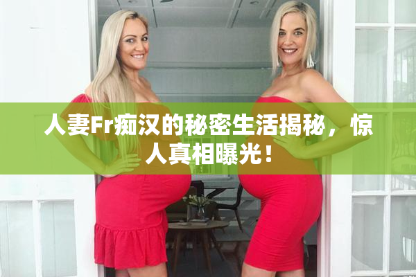 人妻Fr痴汉的秘密生活揭秘，惊人真相曝光！