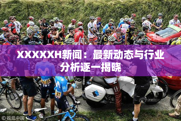 XXXXXH新闻：最新动态与行业分析逐一揭晓
