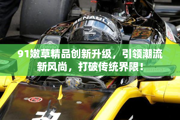 91嫩草精品创新升级，引领潮流新风尚，打破传统界限！