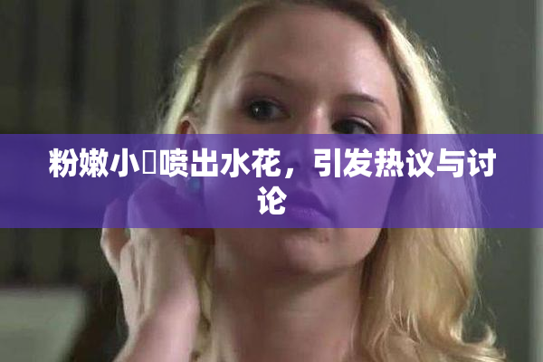 粉嫩小泬喷出水花，引发热议与讨论