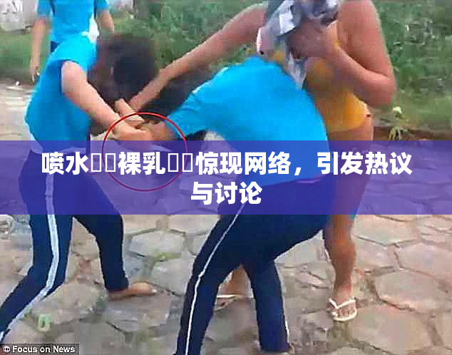 喷水❌‌裸乳❌‌惊现网络，引发热议与讨论