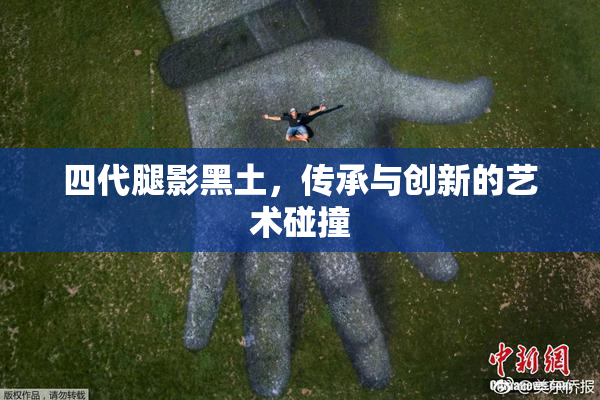 四代腿影黑土，传承与创新的艺术碰撞