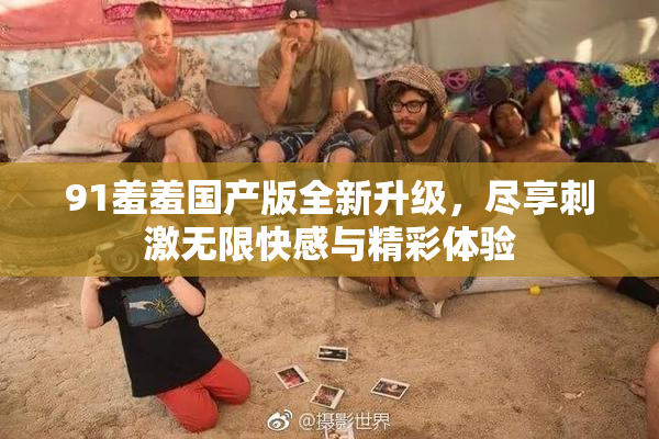 91羞羞国产版全新升级，尽享刺激无限快感与精彩体验