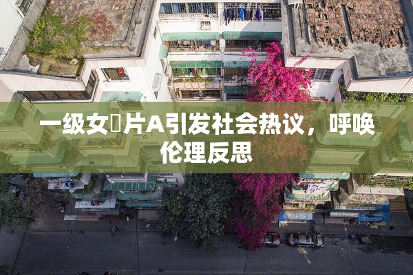 一级女婬片A引发社会热议，呼唤伦理反思