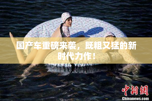 国产车重磅来袭，既粗又猛的新时代力作！