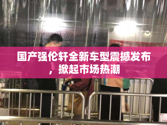 国产强伦轩全新车型震撼发布，掀起市场热潮