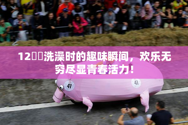 12妺妺洗澡时的趣味瞬间，欢乐无穷尽显青春活力！