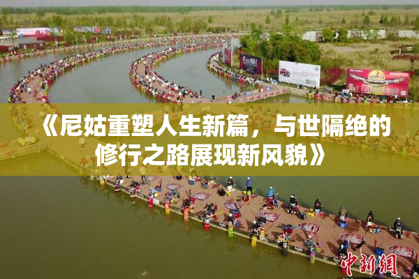 《尼姑重塑人生新篇，与世隔绝的修行之路展现新风貌》