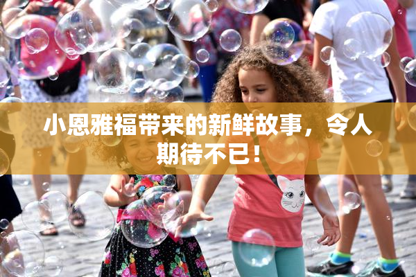 小恩雅福带来的新鲜故事，令人期待不已！