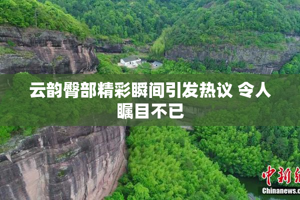 云韵臀部精彩瞬间引发热议 令人瞩目不已