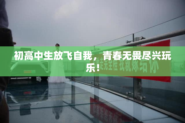 初高中生放飞自我，青春无畏尽兴玩乐！