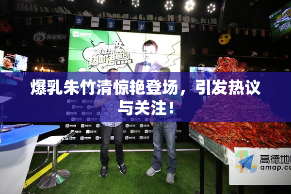 爆乳朱竹清惊艳登场，引发热议与关注！