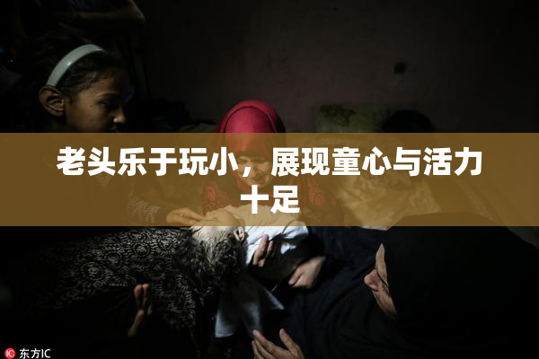 老头乐于玩小，展现童心与活力十足