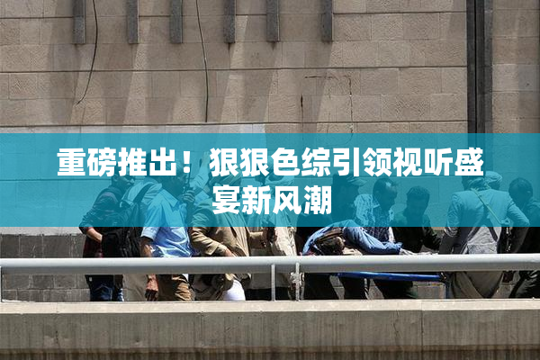 重磅推出！狠狠色综引领视听盛宴新风潮