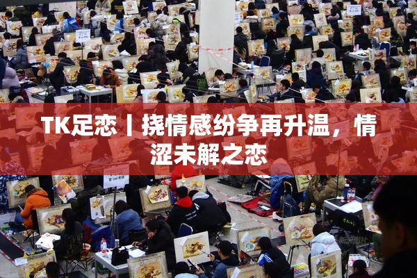 TK足恋丨挠情感纷争再升温，情涩未解之恋