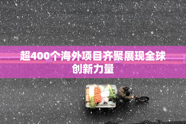 超400个海外项目齐聚展现全球创新力量