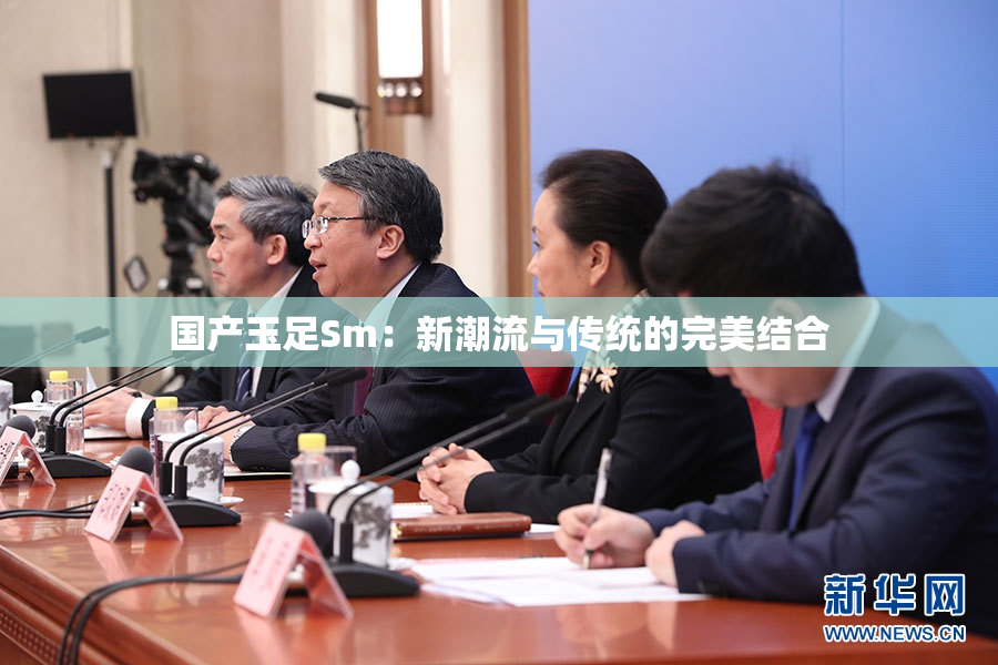 国产玉足Sm：新潮流与传统的完美结合
