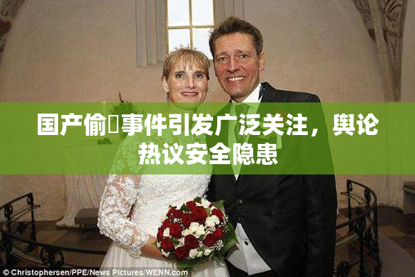 国产偷抇事件引发广泛关注，舆论热议安全隐患